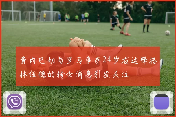 费内巴切与罗马争夺24岁右边锋格林伍德的转会消息引发关注