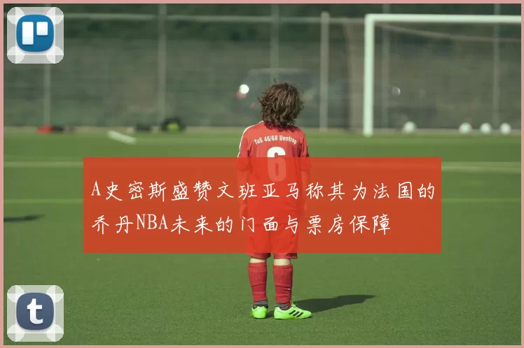 A史密斯盛赞文班亚马称其为法国的乔丹NBA未来的门面与票房保障