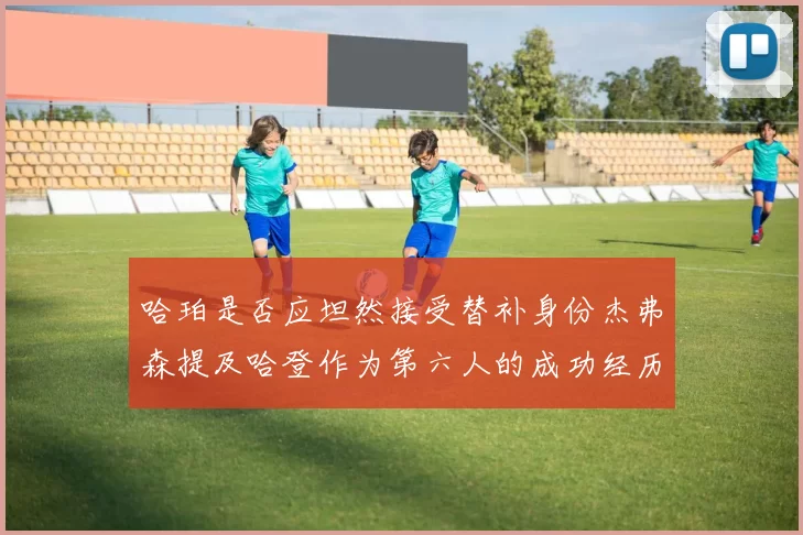 哈珀是否应坦然接受替补身份杰弗森提及哈登作为第六人的成功经历