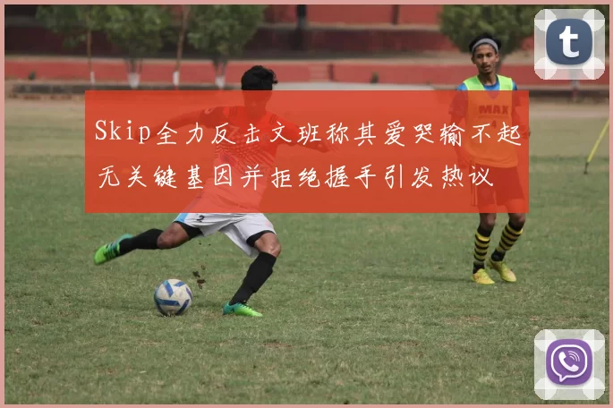 Skip全力反击文班称其爱哭输不起无关键基因并拒绝握手引发热议