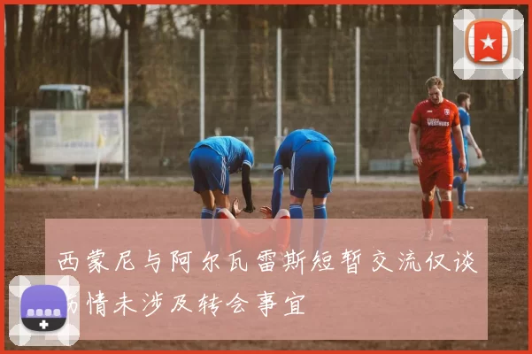 西蒙尼与阿尔瓦雷斯短暂交流仅谈伤情未涉及转会事宜