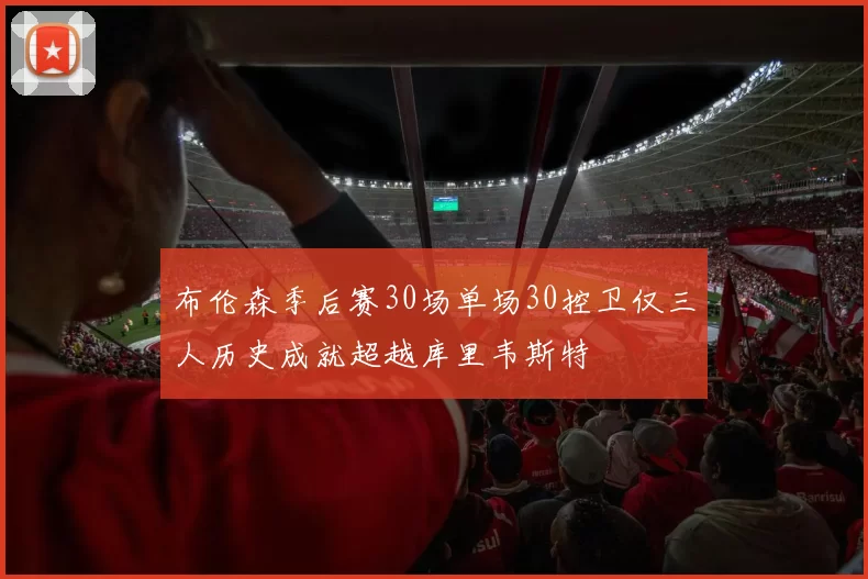 布伦森季后赛30场单场30控卫仅三人历史成就超越库里韦斯特