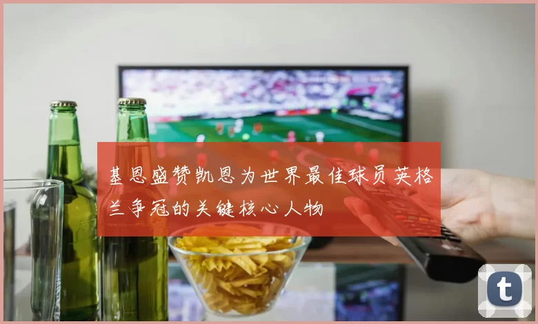 基恩盛赞凯恩为世界最佳球员英格兰争冠的关键核心人物